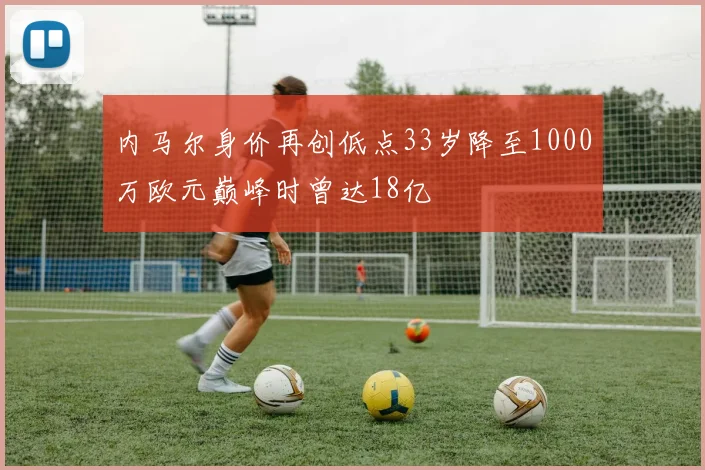 内马尔身价再创低点33岁降至1000万欧元巅峰时曾达18亿