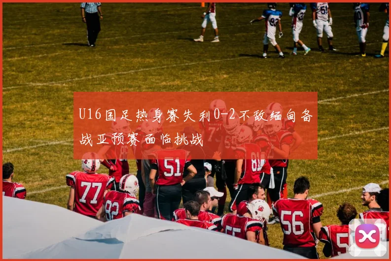 U16国足热身赛失利0-2不敌缅甸备战亚预赛面临挑战