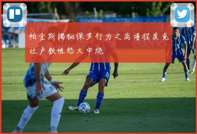 帕金斯揭秘保罗行为之离谱程度竟让卢教练怒火中烧