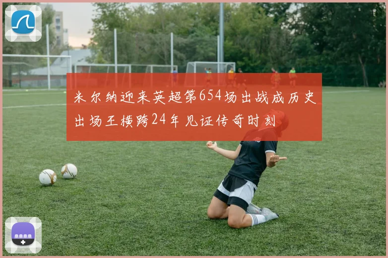 米尔纳迎来英超第654场出战成历史出场王横跨24年见证传奇时刻