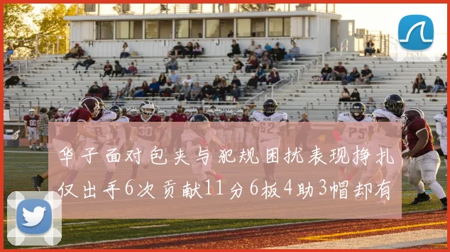华子面对包夹与犯规困扰表现挣扎仅出手6次贡献11分6板4助3帽却有8次失误