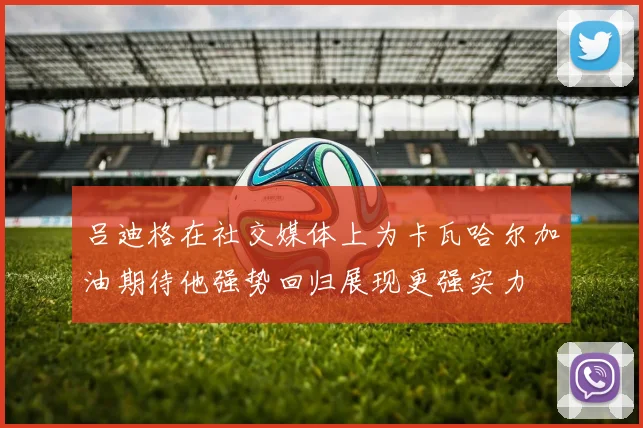 吕迪格在社交媒体上为卡瓦哈尔加油期待他强势回归展现更强实力