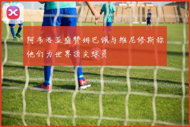 阿韦洛亚盛赞姆巴佩与维尼修斯称他们为世界顶尖球员