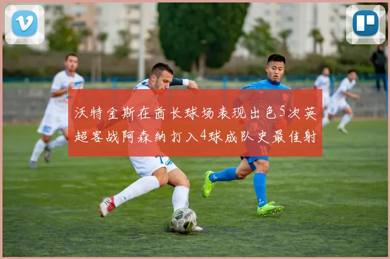 沃特金斯在酋长球场表现出色5次英超客战阿森纳打入4球成队史最佳射手
