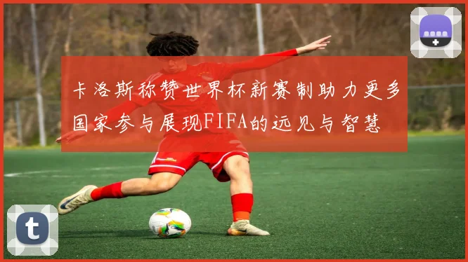 卡洛斯称赞世界杯新赛制助力更多国家参与展现FIFA的远见与智慧