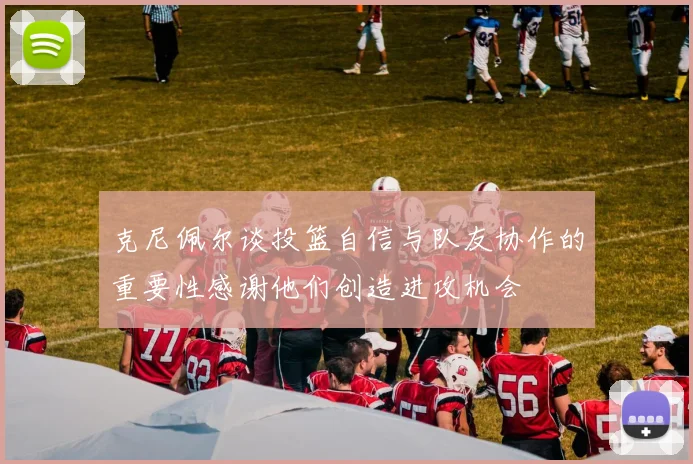 克尼佩尔谈投篮自信与队友协作的重要性感谢他们创造进攻机会