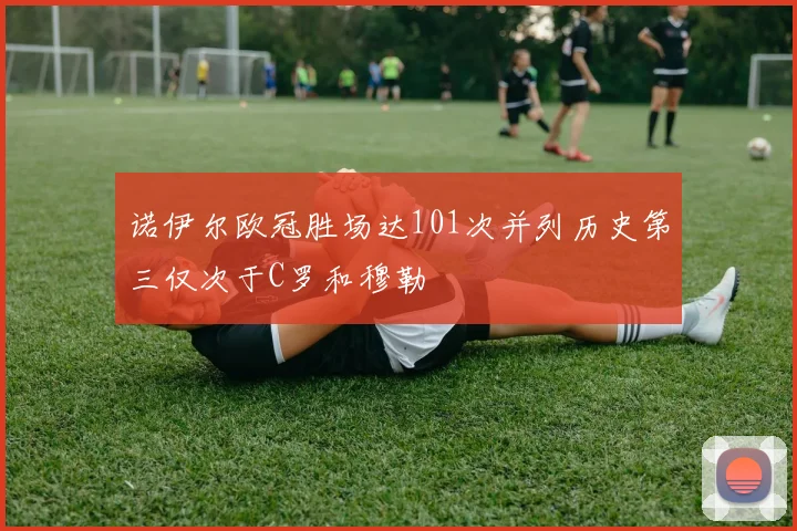 诺伊尔欧冠胜场达101次并列历史第三仅次于C罗和穆勒