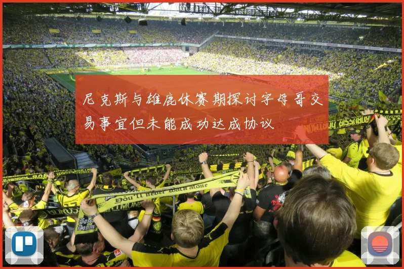 尼克斯与雄鹿休赛期探讨字母哥交易事宜但未能成功达成协议