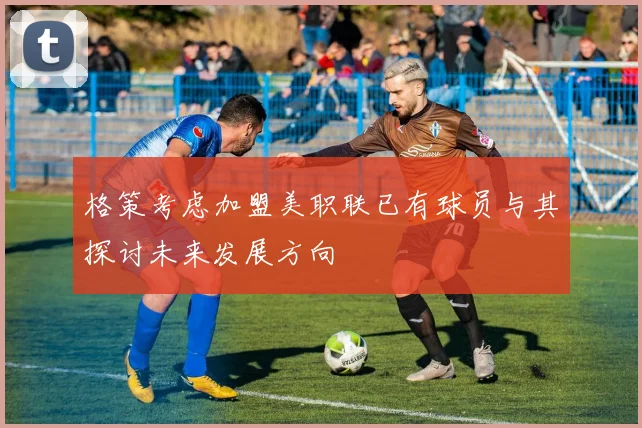 格策考虑加盟美职联已有球员与其探讨未来发展方向