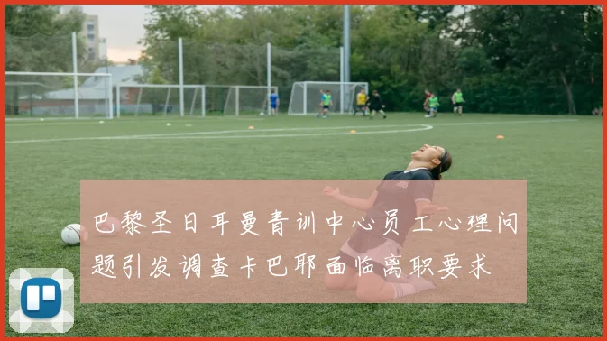 巴黎圣日耳曼青训中心员工心理问题引发调查卡巴耶面临离职要求