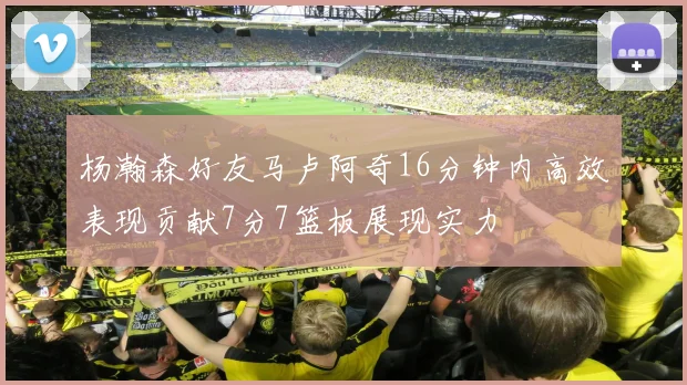 杨瀚森好友马卢阿奇16分钟内高效表现贡献7分7篮板展现实力