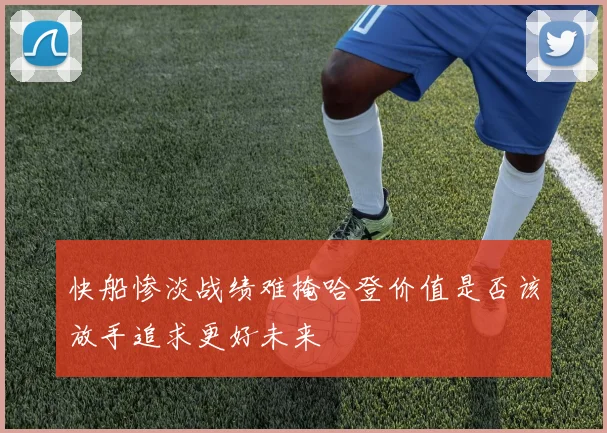 快船惨淡战绩难掩哈登价值是否该放手追求更好未来