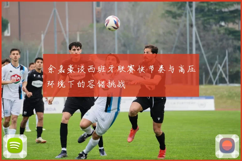 余嘉豪谈西班牙联赛快节奏与高压环境下的容错挑战