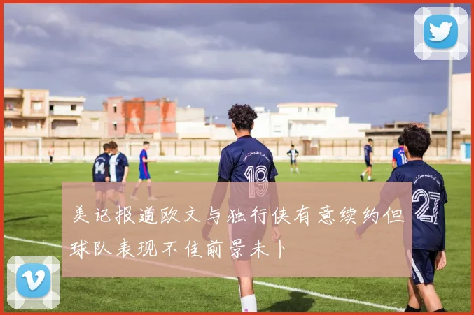 美记报道欧文与独行侠有意续约但球队表现不佳前景未卜
