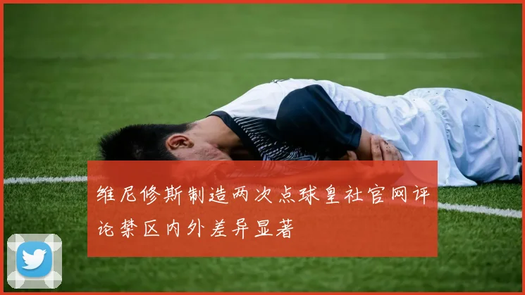 维尼修斯制造两次点球皇社官网评论禁区内外差异显著