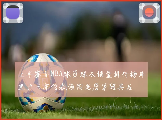 上半赛季NBA球员球衣销量排行榜库里卢卡布伦森领衔老詹紧随其后