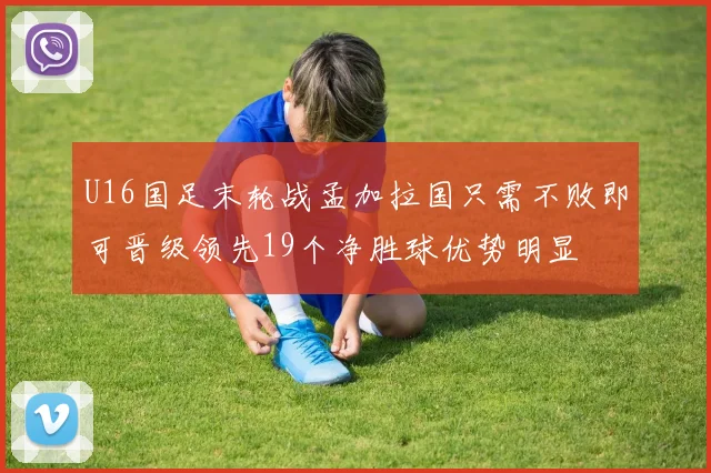 U16国足末轮战孟加拉国只需不败即可晋级领先19个净胜球优势明显