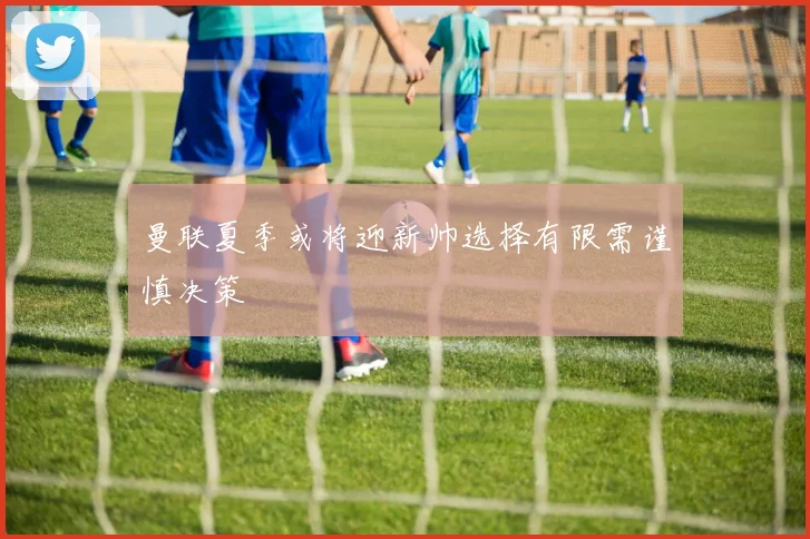 曼联夏季或将迎新帅选择有限需谨慎决策