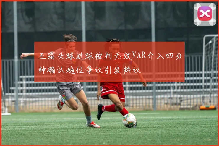 王霜头球进球被判无效VAR介入四分钟确认越位争议引发热议