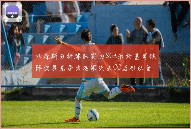 帕森斯分析球队实力SGA和约基奇缺阵仍具竞争力活塞失去CC后难以晋级附加赛