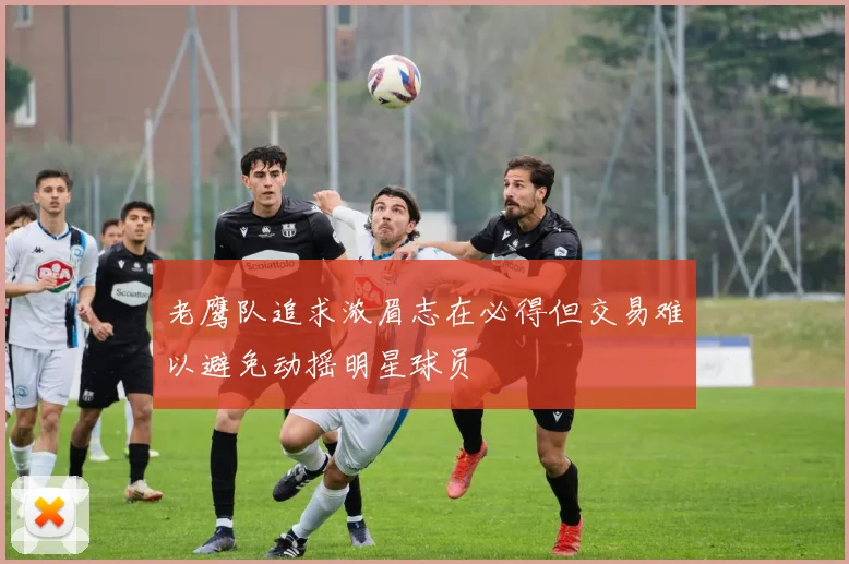 老鹰队追求浓眉志在必得但交易难以避免动摇明星球员