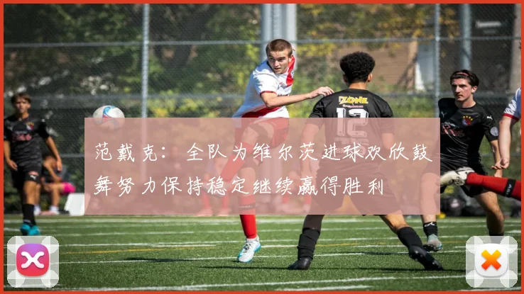 范戴克：全队为维尔茨进球欢欣鼓舞努力保持稳定继续赢得胜利