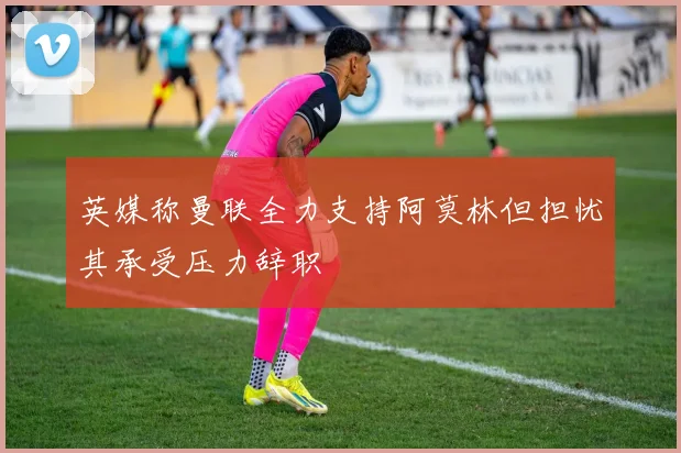英媒称曼联全力支持阿莫林但担忧其承受压力辞职