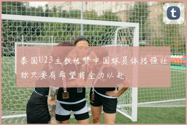泰国U23主教练赞中国球员体格强壮称只要有希望将全力以赴