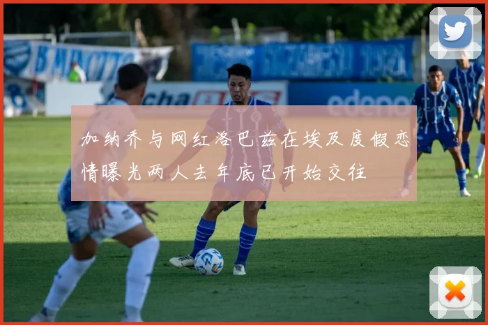 加纳乔与网红洛巴兹在埃及度假恋情曝光两人去年底已开始交往