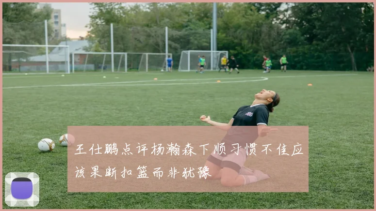 王仕鹏点评杨瀚森下顺习惯不佳应该果断扣篮而非犹豫