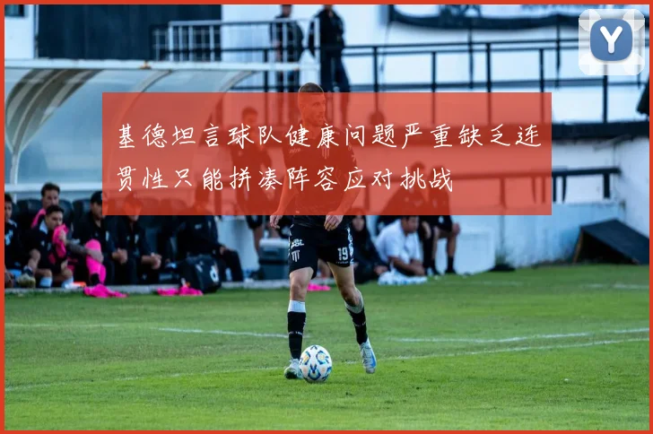 基德坦言球队健康问题严重缺乏连贯性只能拼凑阵容应对挑战