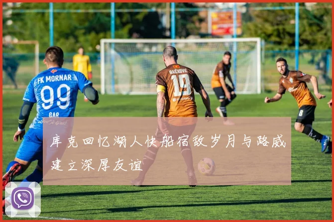 库克回忆湖人快船宿敌岁月与路威建立深厚友谊