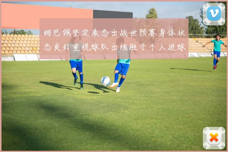 姆巴佩坚定表态出战世预赛身体状态良好重视球队出线胜于个人进球