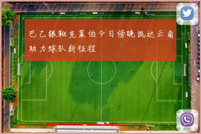 巴乙银靴克莱伯今日傍晚抵达云南助力球队新征程
