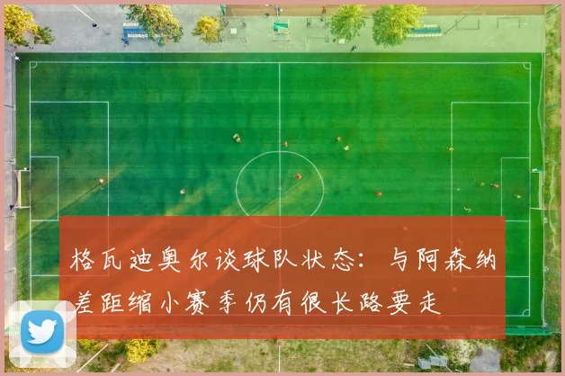 格瓦迪奥尔谈球队状态：与阿森纳差距缩小赛季仍有很长路要走