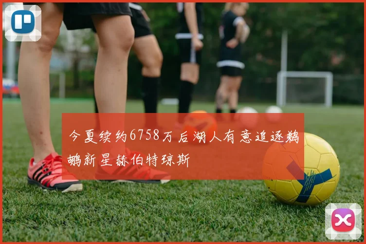 今夏续约6758万后湖人有意追逐鹈鹕新星赫伯特琼斯