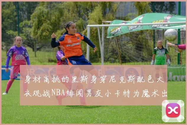 身材高挑的里斯身穿尼克斯配色大衣观战NBA绯闻男友小卡特为魔术出战