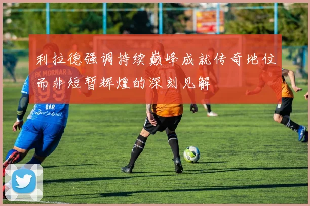 利拉德强调持续巅峰成就传奇地位而非短暂辉煌的深刻见解
