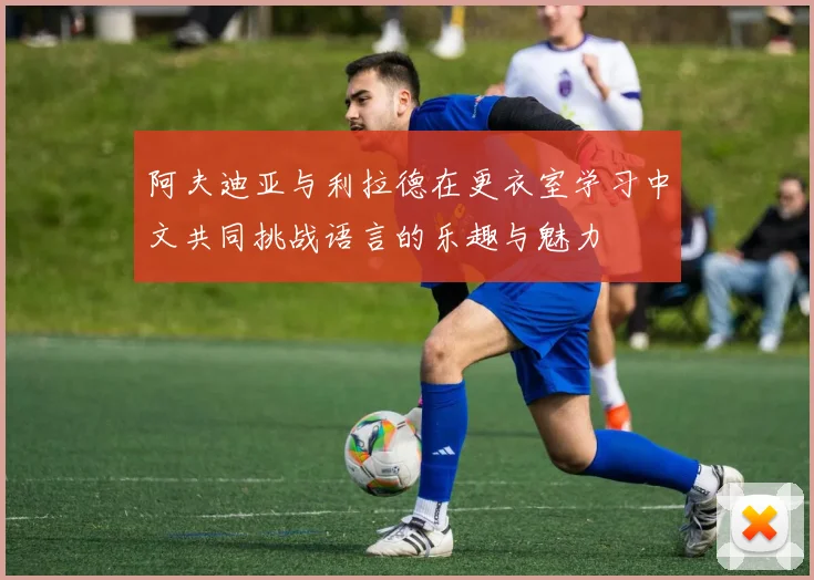 阿夫迪亚与利拉德在更衣室学习中文共同挑战语言的乐趣与魅力