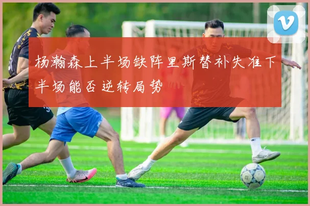 杨瀚森上半场缺阵里斯替补失准下半场能否逆转局势