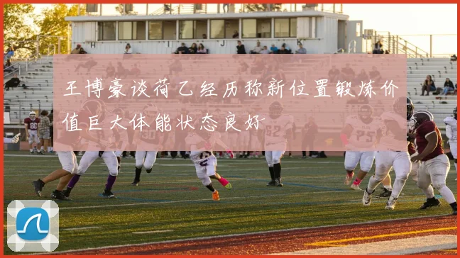 王博豪谈荷乙经历称新位置锻炼价值巨大体能状态良好
