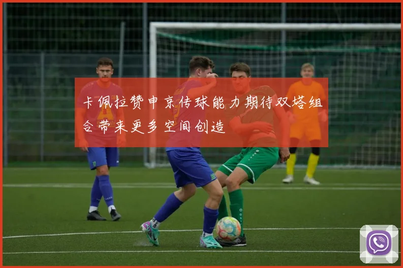 卡佩拉赞申京传球能力期待双塔组合带来更多空间创造