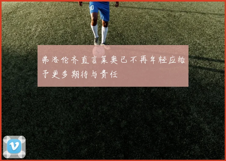 弗洛伦齐直言莱奥已不再年轻应给予更多期待与责任