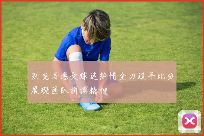别克马感受球迷热情全力追平比分展现团队拼搏精神