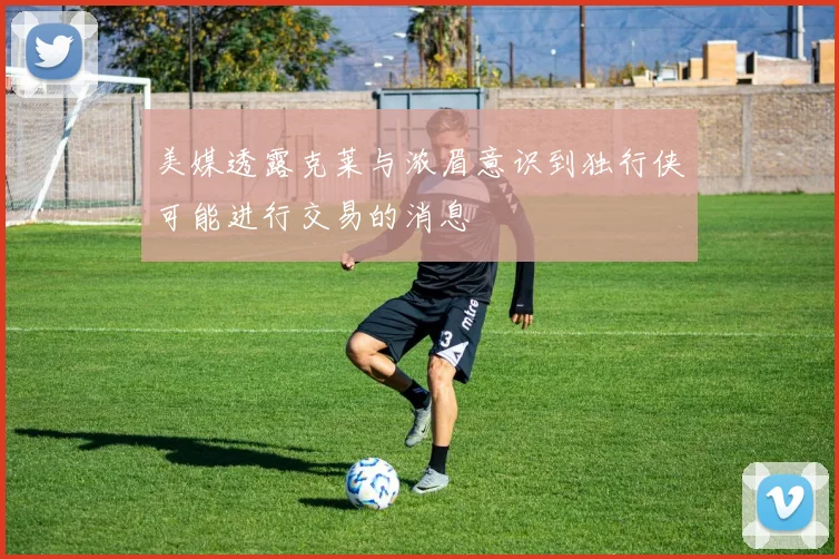 美媒透露克莱与浓眉意识到独行侠可能进行交易的消息