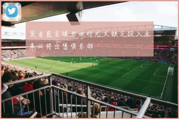 莫吉直言埃尔坎对尤文缺乏投入未来必将出售俱乐部